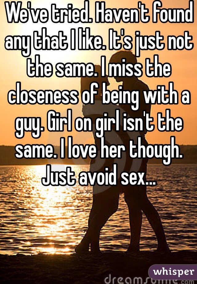 We've tried. Haven't found any that I like. It's just not the same. I miss the closeness of being with a guy. Girl on girl isn't the same. I love her though. Just avoid sex...