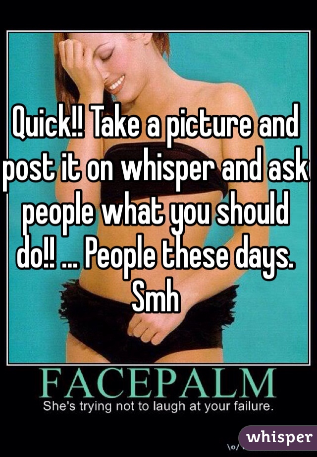 Quick!! Take a picture and post it on whisper and ask people what you should do!! ... People these days. Smh