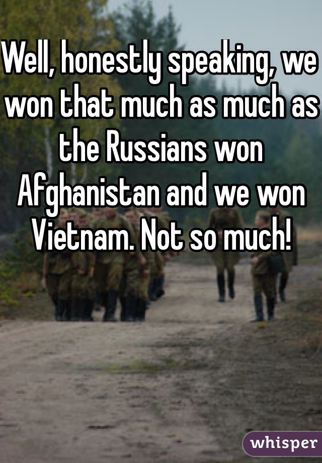 Well, honestly speaking, we won that much as much as the Russians won Afghanistan and we won Vietnam. Not so much! 