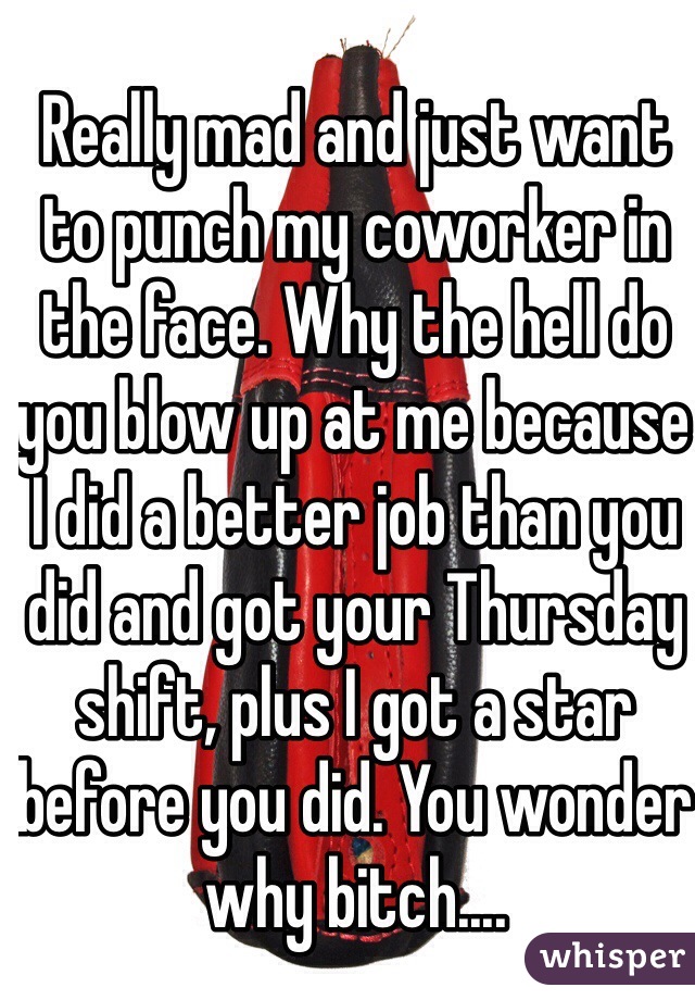 Really mad and just want to punch my coworker in the face. Why the hell do you blow up at me because I did a better job than you did and got your Thursday shift, plus I got a star before you did. You wonder why bitch....
