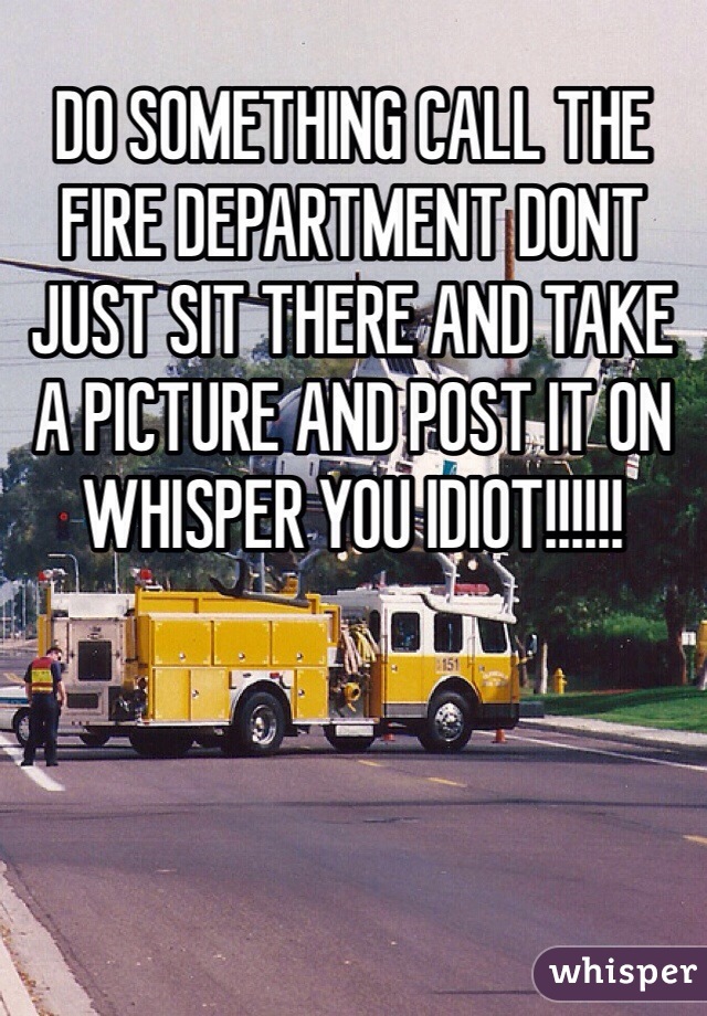 DO SOMETHING CALL THE FIRE DEPARTMENT DONT JUST SIT THERE AND TAKE A PICTURE AND POST IT ON WHISPER YOU IDIOT!!!!!!