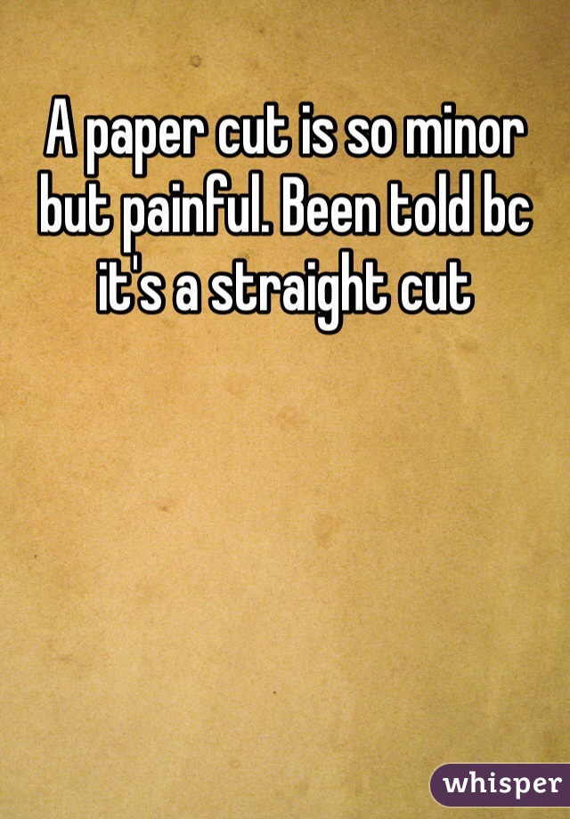 A paper cut is so minor but painful. Been told bc it's a straight cut 