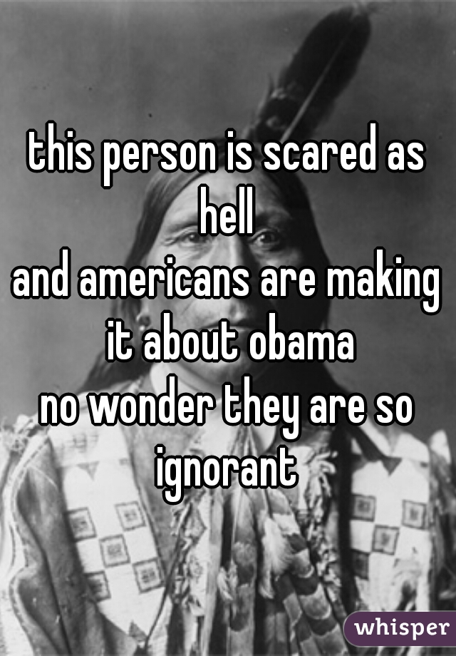 this person is scared as hell 
and americans are making it about obama
no wonder they are so ignorant 