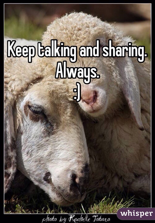 Keep talking and sharing. Always. 
:)