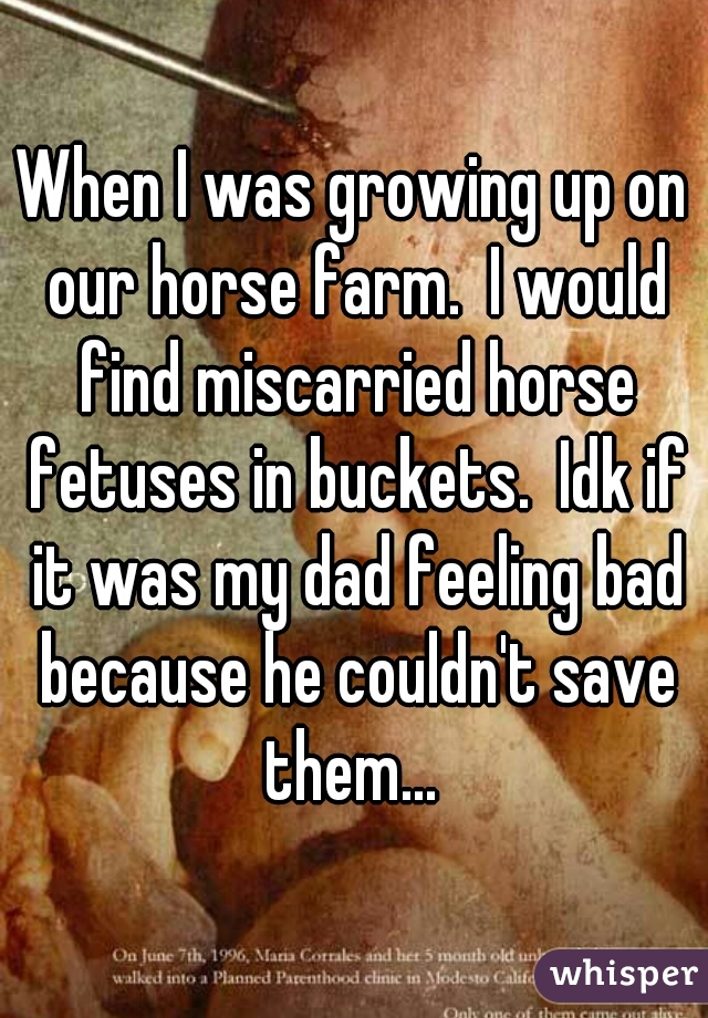 When I was growing up on our horse farm.  I would find miscarried horse fetuses in buckets.  Idk if it was my dad feeling bad because he couldn't save them... 