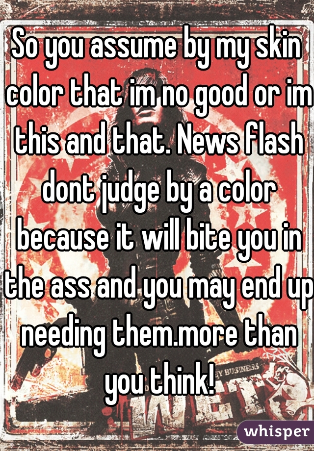 So you assume by my skin color that im no good or im this and that. News flash dont judge by a color because it will bite you in the ass and you may end up needing them.more than you think!