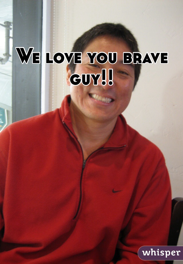 We love you brave guy!!