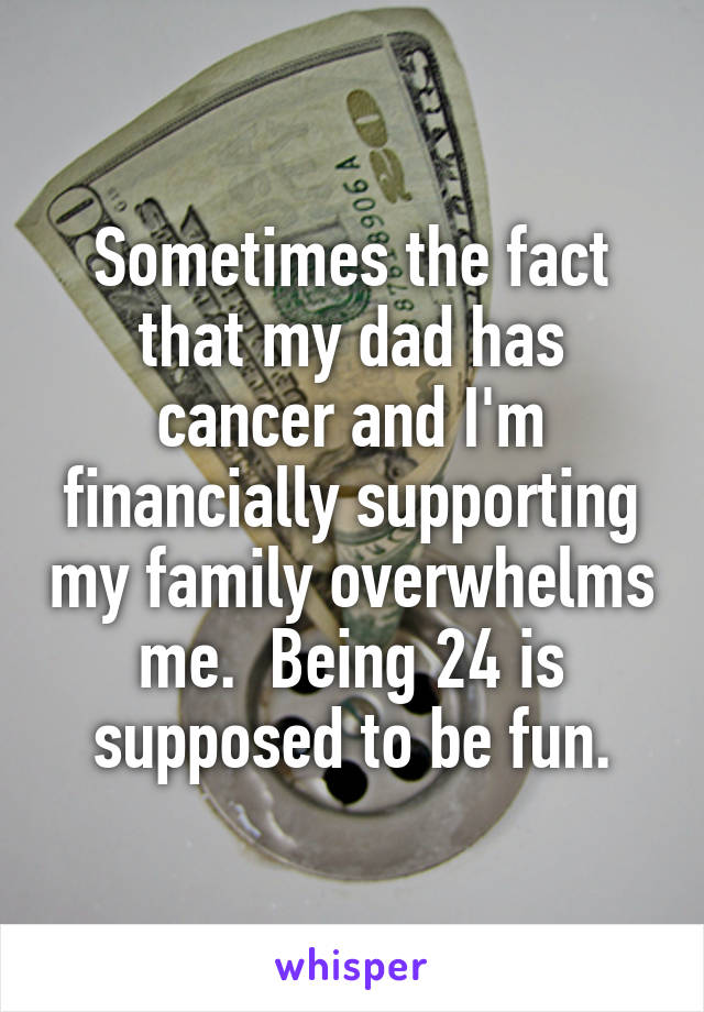 Sometimes the fact that my dad has cancer and I'm financially supporting my family overwhelms me.  Being 24 is supposed to be fun.