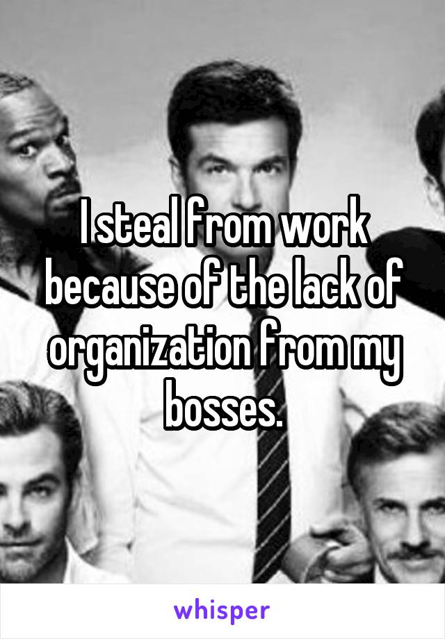 I steal from work because of the lack of organization from my bosses.