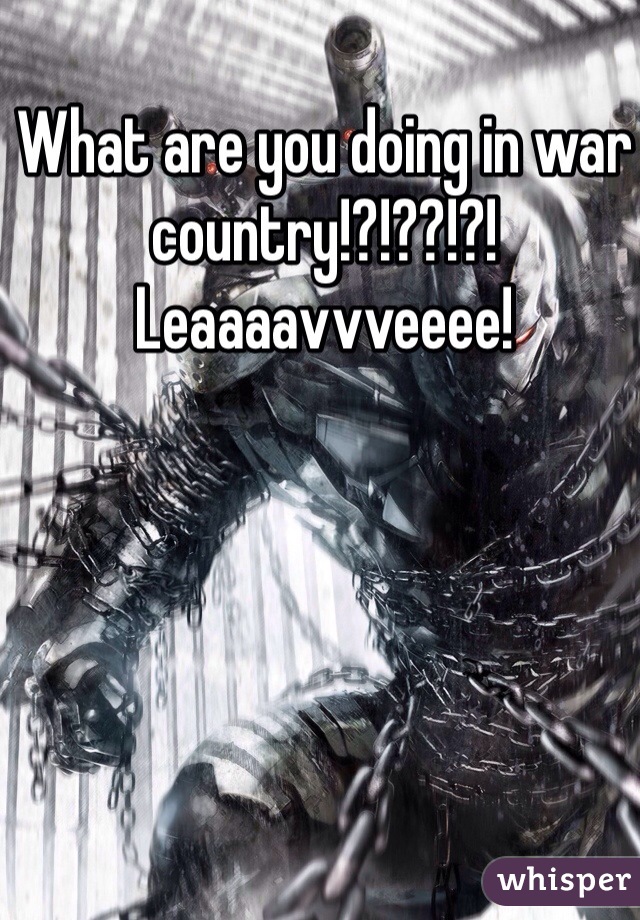 What are you doing in war country!?!??!?! 
Leaaaavvveeee!