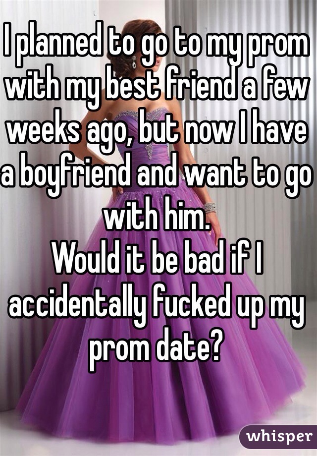 I planned to go to my prom with my best friend a few weeks ago, but now I have a boyfriend and want to go with him.
Would it be bad if I accidentally fucked up my prom date?
