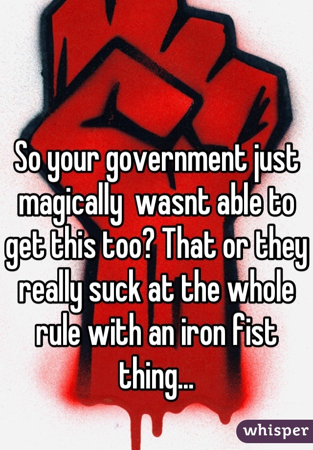 So your government just magically  wasnt able to get this too? That or they really suck at the whole rule with an iron fist thing...