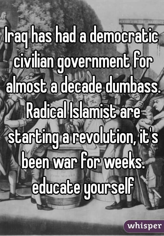 Iraq has had a democratic civilian government for almost a decade dumbass. Radical Islamist are starting a revolution, it's been war for weeks. educate yourself