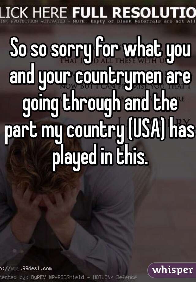 So so sorry for what you and your countrymen are going through and the part my country (USA) has played in this. 