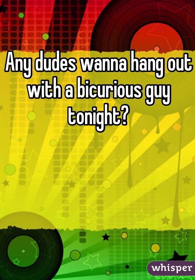 Any dudes wanna hang out with a bicurious guy tonight?