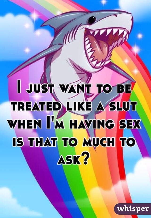 I just want to be treated like a slut when I'm having sex is that to much to ask? 