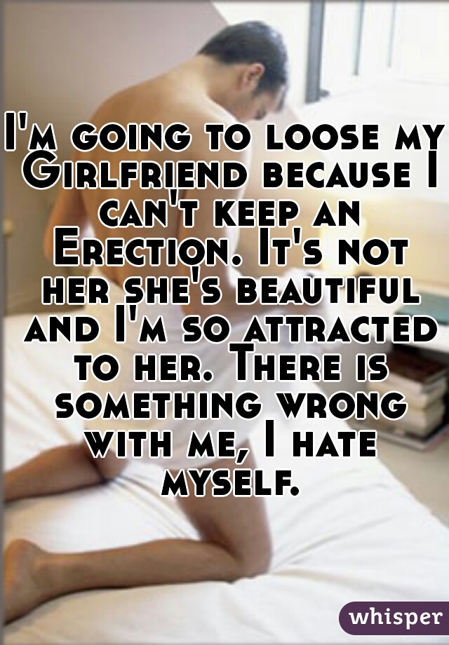 I'm going to loose my Girlfriend because I can't keep an Erection. It's not her she's beautiful and I'm so attracted to her. There is something wrong with me, I hate myself.