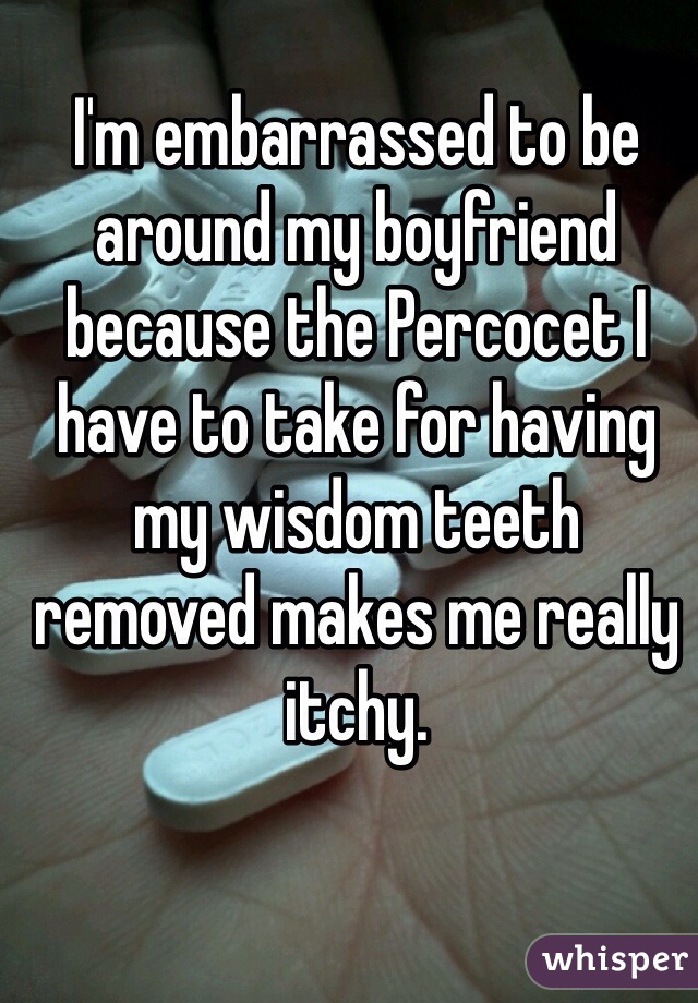 I'm embarrassed to be around my boyfriend because the Percocet I have to take for having my wisdom teeth removed makes me really itchy.