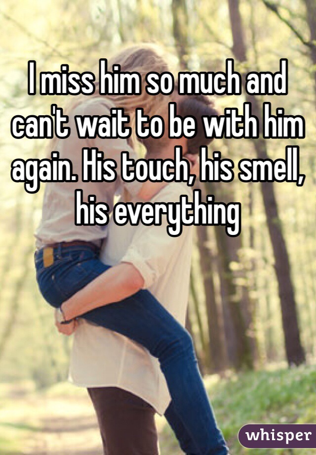 I miss him so much and can't wait to be with him again. His touch, his smell, his everything 