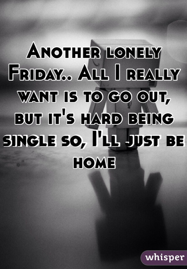 Another lonely Friday.. All I really want is to go out, but it's hard being single so, I'll just be home