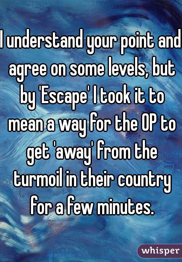 I understand your point and agree on some levels, but by 'Escape' I took it to mean a way for the OP to get 'away' from the turmoil in their country for a few minutes.