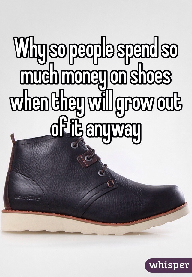 Why so people spend so much money on shoes when they will grow out of it anyway