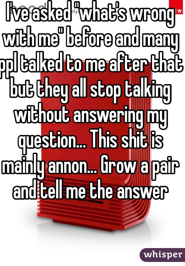 I've asked "what's wrong with me" before and many ppl talked to me after that but they all stop talking without answering my question... This shit is mainly annon... Grow a pair and tell me the answer