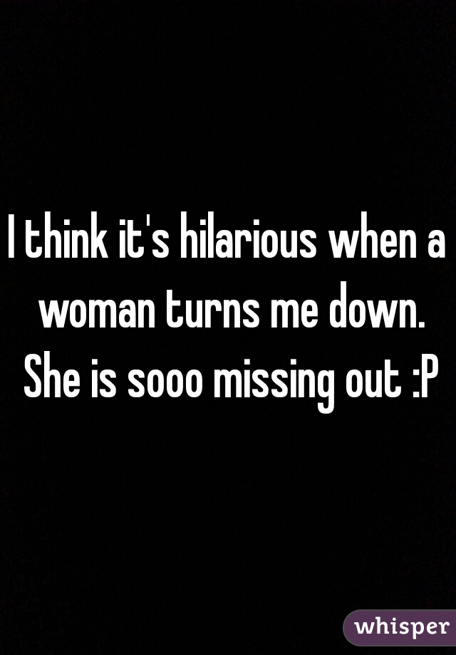 I think it's hilarious when a woman turns me down. She is sooo missing out :P