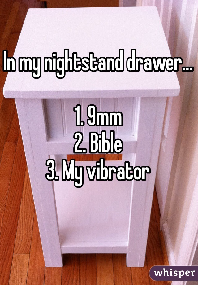 In my nightstand drawer...

1. 9mm
2. Bible
3. My vibrator
