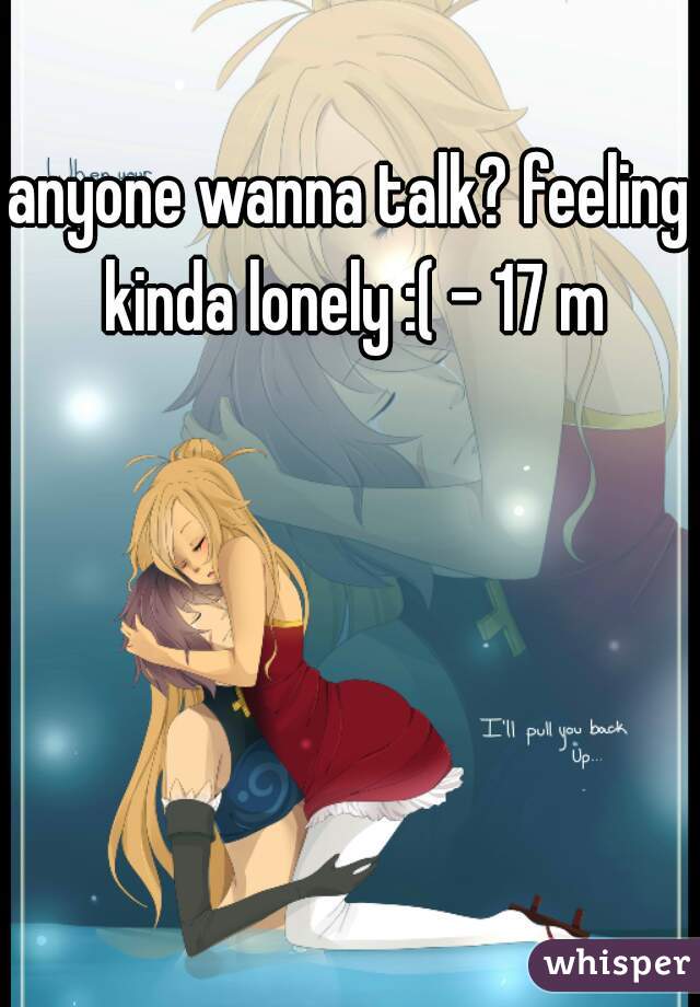 anyone wanna talk? feeling kinda lonely :( - 17 m