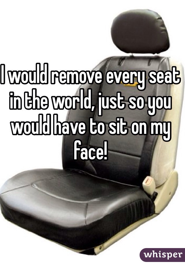 I would remove every seat in the world, just so you would have to sit on my face! 