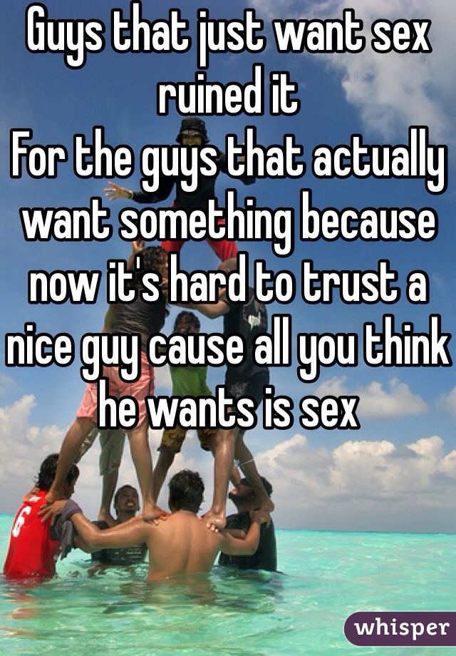 Guys that just want sex ruined it 
For the guys that actually want something because now it's hard to trust a nice guy cause all you think he wants is sex 