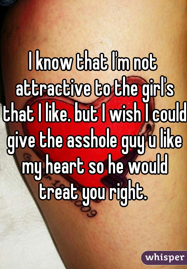 I know that I'm not attractive to the girl's that I like. but I wish I could give the asshole guy u like my heart so he would treat you right. 