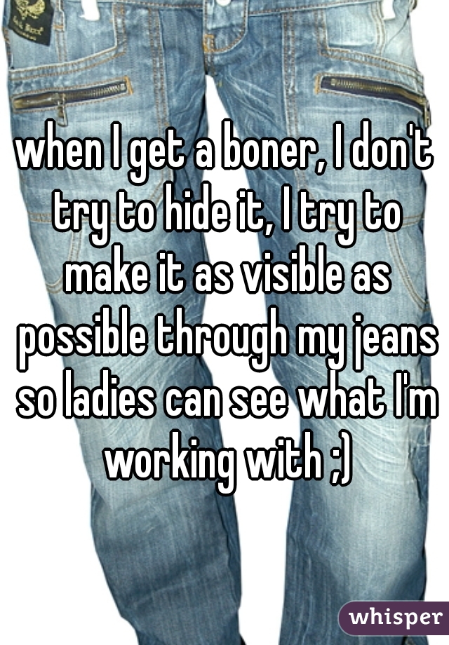 when I get a boner, I don't try to hide it, I try to make it as visible as possible through my jeans so ladies can see what I'm working with ;)