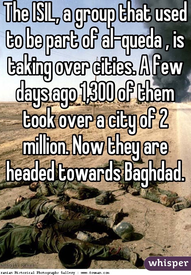 The ISIL, a group that used to be part of al-queda , is taking over cities. A few days ago 1,300 of them took over a city of 2 million. Now they are headed towards Baghdad.