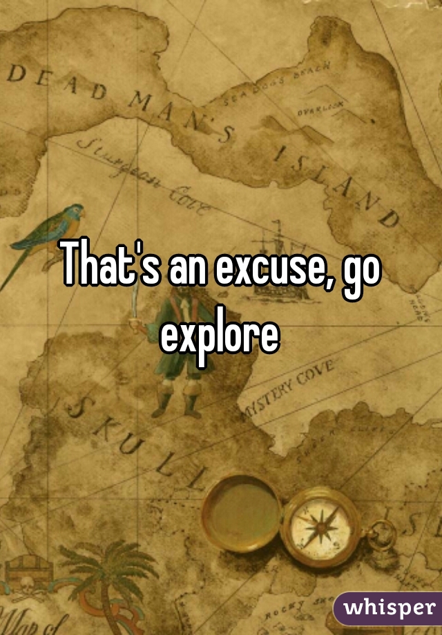 That's an excuse, go explore 