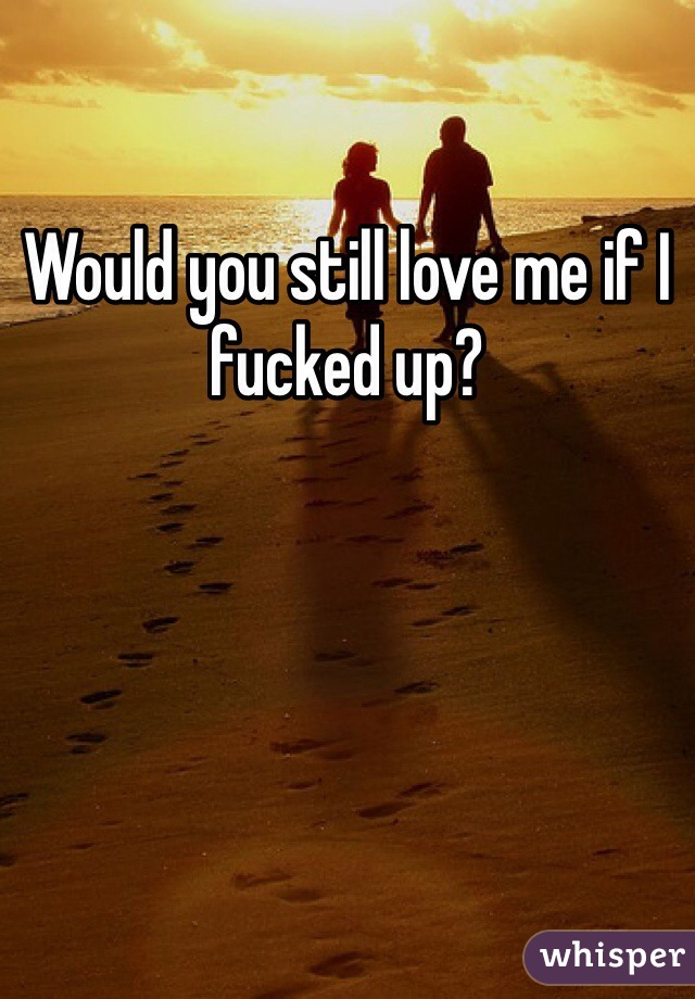 Would you still love me if I fucked up?