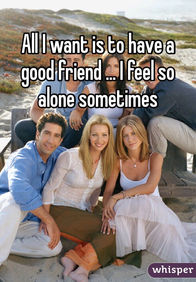 All I want is to have a good friend ... I feel so alone sometimes 