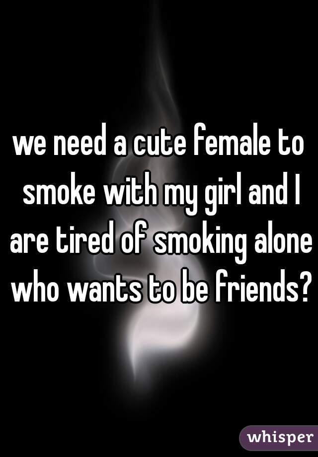 we need a cute female to smoke with my girl and I are tired of smoking alone who wants to be friends?