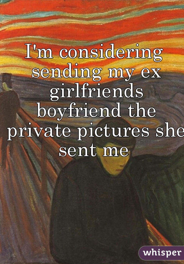 I'm considering sending my ex girlfriends boyfriend the private pictures she sent me 