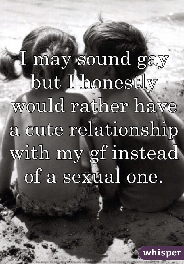 I may sound gay but I honestly would rather have a cute relationship with my gf instead of a sexual one.
