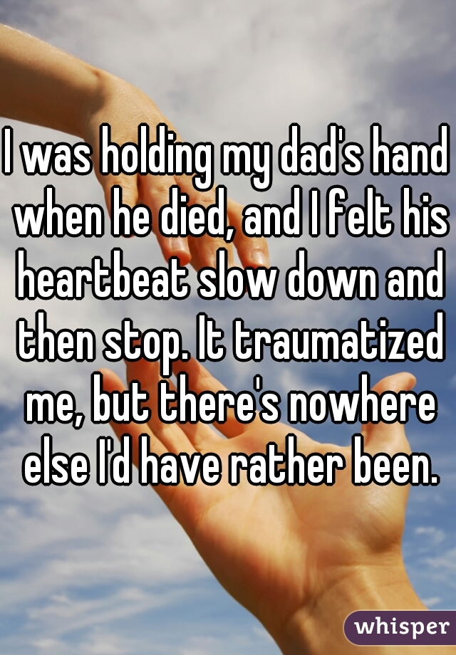 I was holding my dad's hand when he died, and I felt his heartbeat slow down and then stop. It traumatized me, but there's nowhere else I'd have rather been.