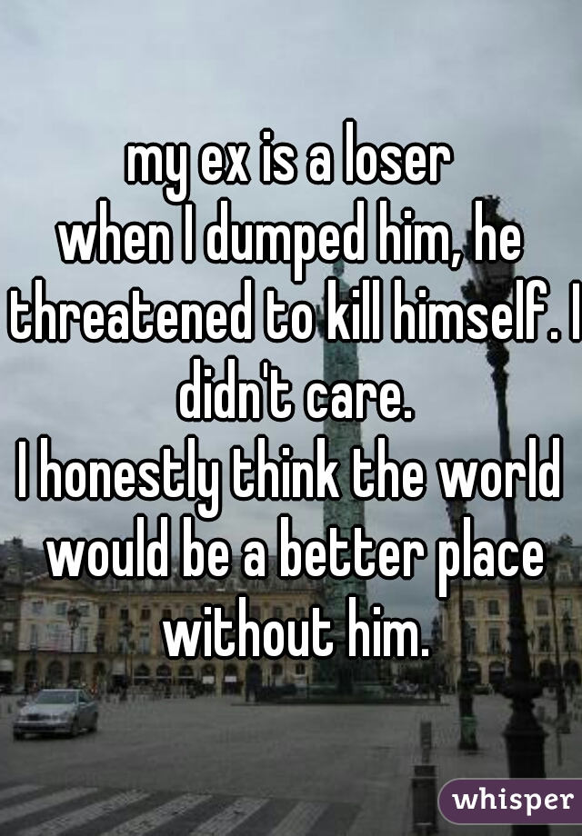 my ex is a loser
when I dumped him, he threatened to kill himself. I didn't care.
I honestly think the world would be a better place without him.