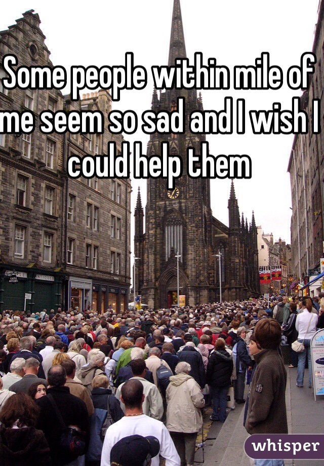 Some people within mile of me seem so sad and I wish I could help them