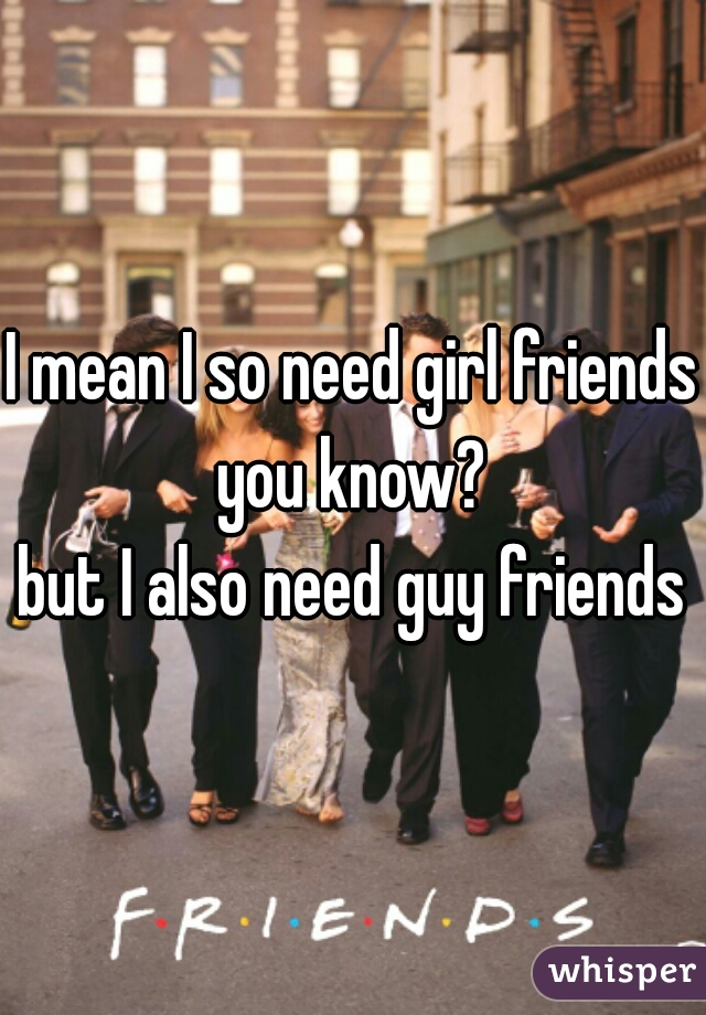 I mean I so need girl friends
you know?
but I also need guy friends