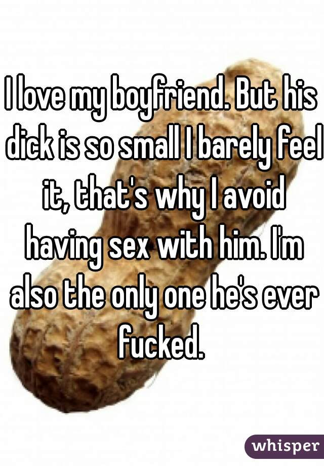 I love my boyfriend. But his dick is so small I barely feel it, that's why I avoid having sex with him. I'm also the only one he's ever fucked. 