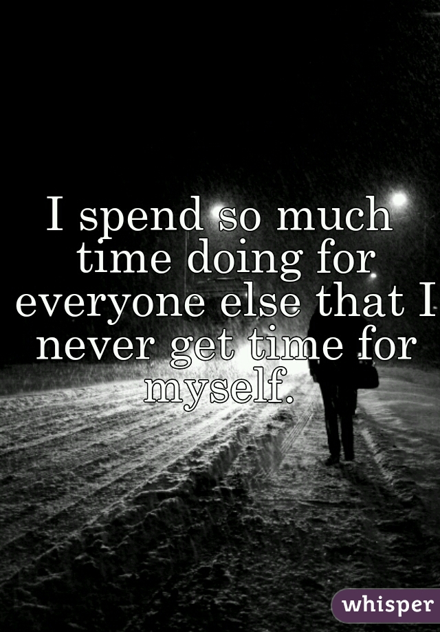I spend so much time doing for everyone else that I never get time for myself. 