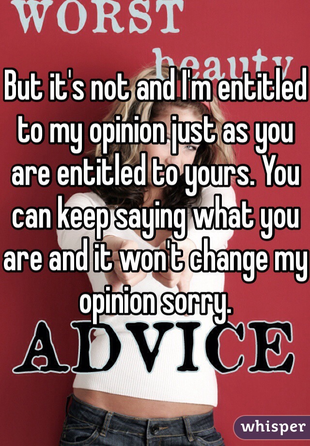 But it's not and I'm entitled to my opinion just as you are entitled to yours. You can keep saying what you are and it won't change my opinion sorry. 