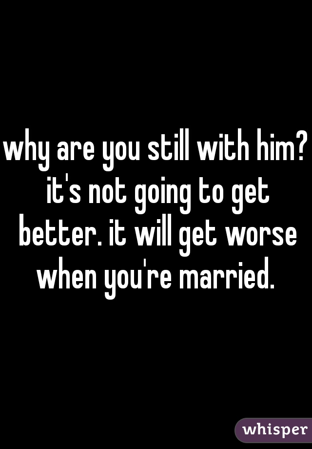 why are you still with him? it's not going to get better. it will get worse when you're married. 