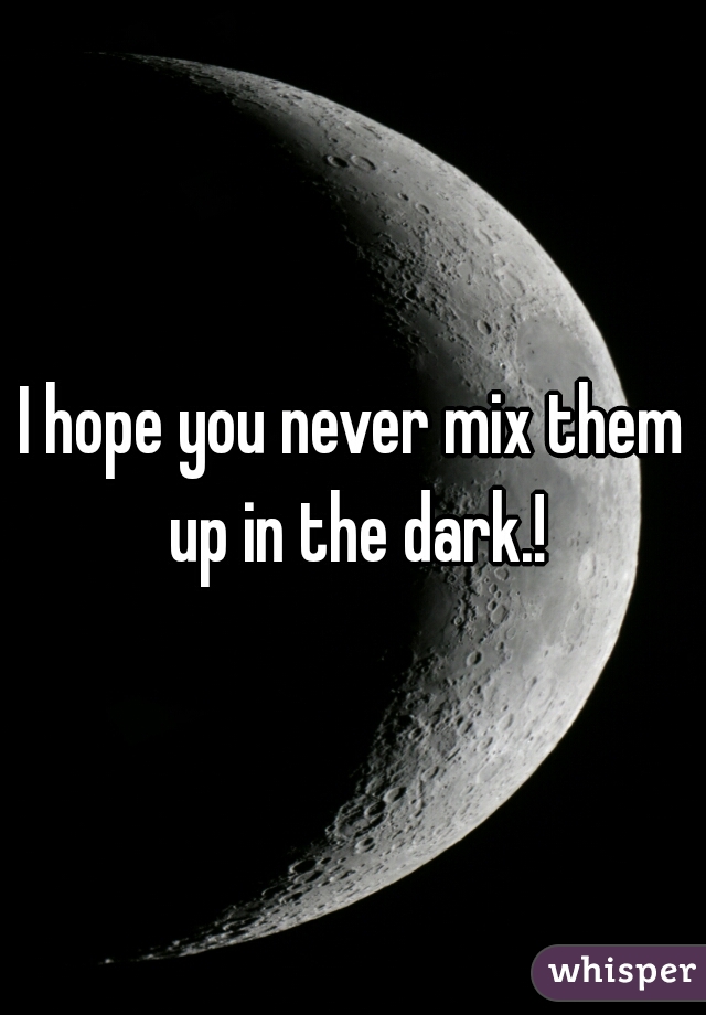 I hope you never mix them up in the dark.!